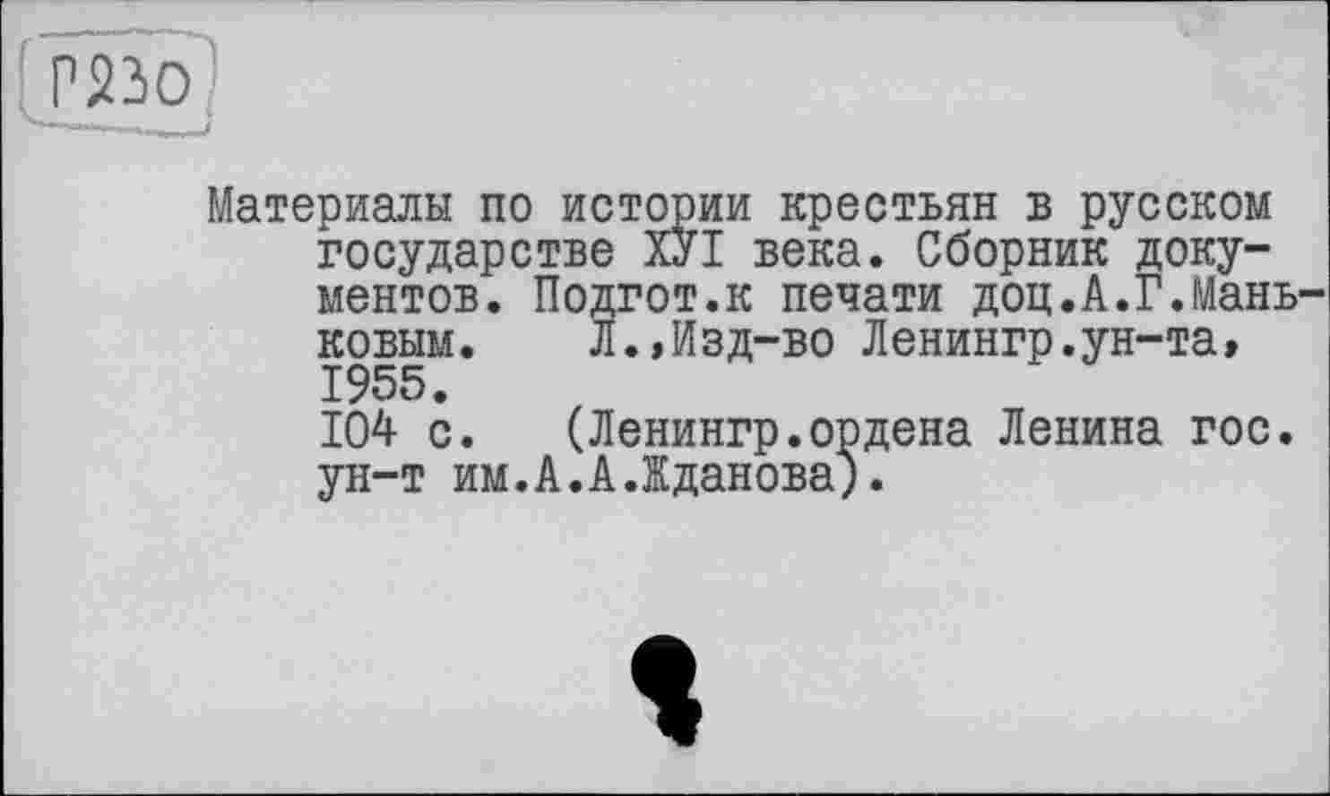 ﻿' Г22>0
Материалы по истории крестьян в русском государстве ХУІ века. Сборник документов. Подгот.к печати доц.А.Г.Мань-ковым. Л.»Изд-во Ленингр.ун-та, 1955.
104 с. (Ленингр.ордена Ленина гос. ун-т им.А.А.Жданова).